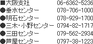 ■大阪支社 06-6362-5236 ●垂水センター 078-706-1000●明石センター 078-929-1700●三木・小野センター 0794-82-1717●三田センター 079-562-2934●芦屋センター 0797-38-1223