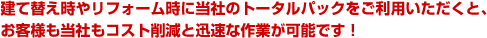 建て替え時やリフォーム時に当社のトータルパックをご利用いただくと、お客様も当社もコスト削減と迅速な作業が可能です！