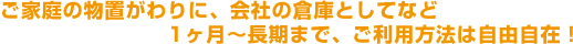 ご家庭の物置がわりに、会社の倉庫としてなど1ヶ月～長期まで、ご利用方法は自由自在！