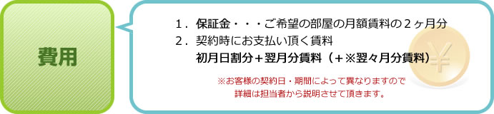 費用 １．保証金・・・ご希望の部屋の月額賃料の２ヶ月分 ２．契約時にお支払い頂く賃料 初月日割分＋翌月分賃料（＋※翌々月分賃料） ※お客様の契約日・期間によって異なりますので詳細は担当者から説明させて頂きます。