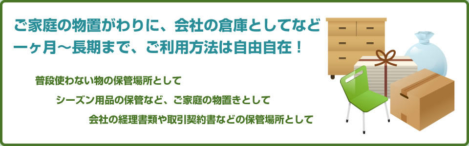 ご家庭の物置がわりに、会社の倉庫としてなど一ヶ月～長期まで、ご利用方法は自由自在！ 普段使わないも物の保管場所として シーズン用品の保管など、ご家庭の物置きとして 会社の経理書類や取引契約書などの保管場所として