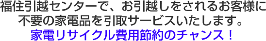 福住引越センターで、お引越しをされるお客様に不要の家電品を買取サービスいたします。家電リサイクル費用節約のチャンス！