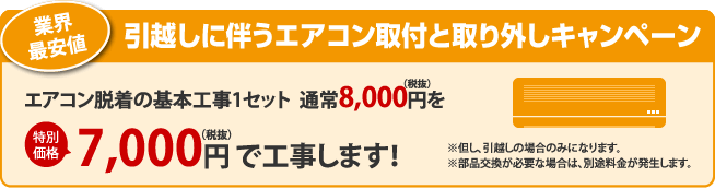 業界最安値　引越しに伴うエアコン取付と取り外しキャンペーン　エアコン脱着の基本工事1セット　通常8,000円（税抜）を特別価格7,000円（税抜）で工事します！　※但し、引越しの場合のみになります。　※部品交換が必要な場合は、別途料金が発生します。