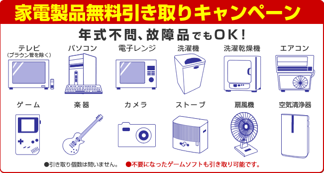 家電製品無料引き取りキャンペーン　年式不問、故障品でもOK!　テレビ　パソコン　冷蔵庫　洗濯機　洗濯乾燥機　エアコン　ゲーム　楽器　カメラ　ストーブ　扇風機　空気清浄器　●引き取り個数は問いません。　●その他デジカメやエアコンも引き取り可能です。