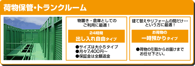 荷物保管・トランクルーム　海外転勤キャンペーン　物置き・倉庫としてのご利用に最適！　24時間出し入れ自由タイプ　●サイズは大小５タイプ●月々7,400円～●保証金は全額返金　建て替えやリフォームの間だけ・・・という方に最適！　お荷物の一時預かりタイプ　●荷物の引取からお届けまでお任せ下さい。